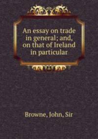 An essay on trade in general; and, on that of Ireland in particular