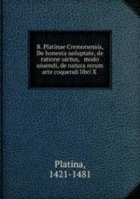 B. Platinae Cremonensis, De honesta uoluptate, de ratione uictus, & modo uiuendi, de natura rerum & arte coquendi libri X