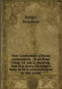 Non-Conformity without controversie : from Rom. Chap. 12. ver. 2. shewing, that it is every Christian`s duty, to be a nonconformist to this world
