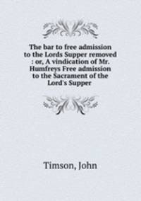 The bar to free admission to the Lords Supper removed : or, A vindication of Mr. Humfreys Free admission to the Sacrament of the Lord`s Supper