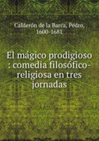 El mgico prodigioso : comedia filosfico-religiosa en tres jornadas