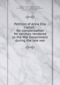 Petition of Anna Ella Carroll : for compensation for services rendered to the War Department during the late war