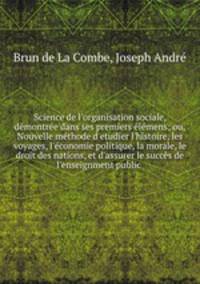 Science de l`organsation sociale, dmontre dans ses premiers lmens; ou, Nouvelle mthode d`etudier l`histoire, les voyages, l`conomie politique, la morale, le droit des nations, et d`assurer le succs de l`enseignment public