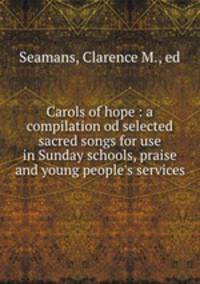 Carols of hope : a compilation od selected sacred songs for use in Sunday schools, praise and young people`s services