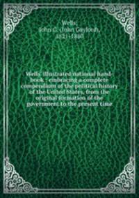 Wells` illustrated national hand-book : embracing a complete compendium of the political history of the United States, from the original formation of the government to the present time