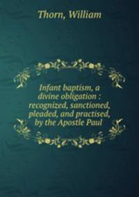 Infant baptism, a divine obligation : recognized, sanctioned, pleaded, and practised, by the Apostle Paul