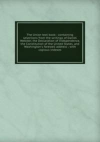 The Union text book : containing selections from the writings of Daniel Webster, the Declaration of Independence, the Constitution of the United States, and Washington`s farewell address ; with copious indexes