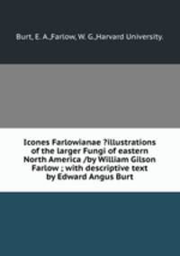 Icones Farlowianae ?illustrations of the larger Fungi of eastern North America /by William Gilson Farlow ; with descriptive text by Edward Angus Burt.