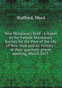 New Missionary field : a report to the Female Missionary Society for the Poor of the city of New-York and its vicinity : at their quarterly prayer meeting, March 1817