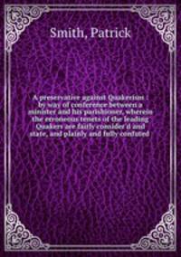 A preservative against Quakerism : by way of conference between a minister and his parishioner, wherein the erroneous tenets of the leading Quakers are fairly consider`d and state, and plainly and fully confuted