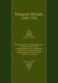 Dissertations on Christian baptism : in which is shewn that antipaedobaptism is in opposition to the Holy Scriptures and the general practice of the Church of Christ, in all ages