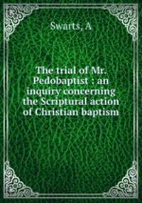 The trial of Mr. Pedobaptist : an inquiry concerning the Scriptural action of Christian baptism