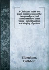 A Christian, sober and plain exercitation on the two grand practical controversies of these times : infant baptism and singing of psalms