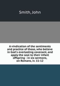 A vindication of the sentiments and practice of those, who believe in God`s everlasting covenant, and apply the seal to their infant offspring : in six sermons, on Romans, iv. 11-12