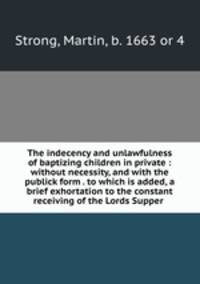 The indecency and unlawfulness of baptizing children in private : without necessity, and with the publick form . to which is added, a brief exhortation to the constant receiving of the Lords Supper