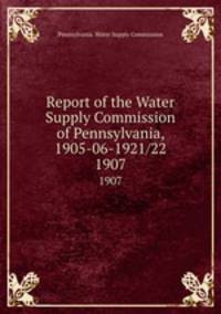 Report of the Water Supply Commission of Pennsylvania, 1905-06-1921/22. 1907