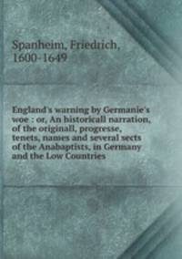 England`s warning by Germanie`s woe : or, An historicall narration, of the originall, progresse, tenets, names and several sects of the Anabaptists, in Germany and the Low Countries