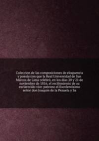 Coleccion de las composiciones de eloquencia y poesa con que la Real Universidad de San Mrcos de Lima celebr, en los das 20 y 21 de noviembre de 1816, el recibimiento de su esclarecido vice-patrono el Excelentsimo seor don Joaqun de la Pezuela y Sa