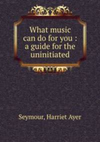 What music can do for you : a guide for the uninitiated