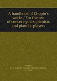 A handbook of Chopin`s works / For the use of concert-goers, pianists and pianola-players