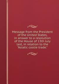 Message from the President of the United States, in answer to a resolution of the House of 13th July last, in relation to the "Asiatic coolie trade."
