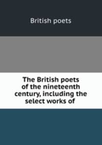 The British poets of the nineteenth century, including the select works of .