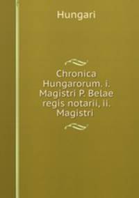 Chronica Hungarorum. i. Magistri P. Belae regis notarii, ii. Magistri .