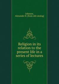 Religion in its relation to the present life in a series of lectures