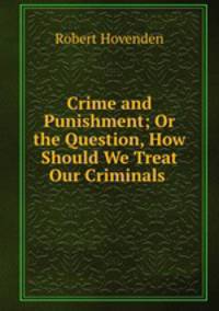 Crime and Punishment; Or the Question, How Should We Treat Our Criminals .