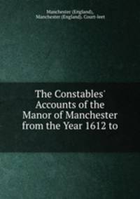 The Constables` Accounts of the Manor of Manchester from the Year 1612 to .