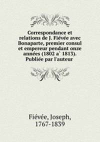 Correspondance et relations de J. Fievee avec Bonaparte, premier consul et empereur pendant onze annees (1802 a 1813). Publiee par l`auteur