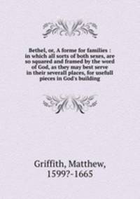 Bethel, or, A forme for families : in which all sorts of both sexes, are so squared and framed by the word of God, as they may best serve in their severall places, for usefull pieces in God`s building