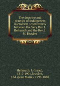 The doctrine and practice of indulgences microform : controversy between the Very Rev. I. Hellmuth and the Rev. J.M. Bruyre