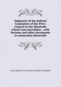 Judgment of the Judicial Committee of the Privy Council in the Manitoba school case microform : with factums and other documents in connection therewith
