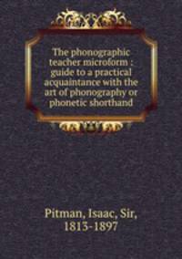 The phonographic teacher microform : guide to a practical acquaintance with the art of phonography or phonetic shorthand