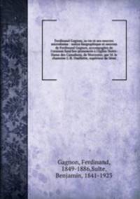 Ferdinand Gagnon, sa vie et ses oeuvres microforme : notice biographique et oeuvres de Ferdinand Gagnon, accompages de l`oraison fun bre prononce l`glise Notre-Dame des Canadiens, de Worcester, par M. le chanoine J.-R. Ouellette, suprieur du Smi