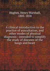 A clinical introduction to the practice of auscultation, and other modes of physical diagnosis : intended to simplify the study of diseases of the lungs and heart