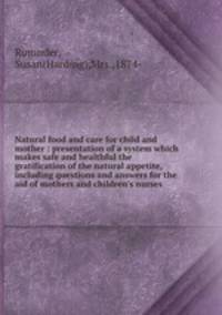 Natural food and care for child and mother : presentation of a system which makes safe and healthful the gratification of the natural appetite, including questions and answers for the aid of mothers and children`s nurses
