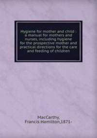 Hygiene for mother and child : a manual for mothers and nurses, including hygiene for the prospective mother and practical directions for the care and feeding of children