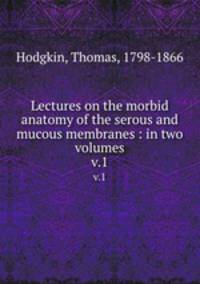 Lectures on the morbid anatomy of the serous and mucous membranes : in two volumes. v.1
