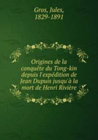 Origines de la conqute du Tong-kin depuis l`expdition de Jean Dupuis jusqu` la mort de Henri Rivire