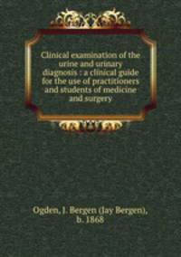 Clinical examination of the urine and urinary diagnosis : a clinical guide for the use of practitioners and students of medicine and surgery