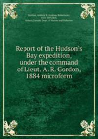Report of the Hudson`s Bay expedition, under the command of Lieut. A. R. Gordon, 1884 microform
