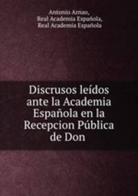 Discrusos ledos ante la Academia Espaola en la Recepcion Pblica de Don .