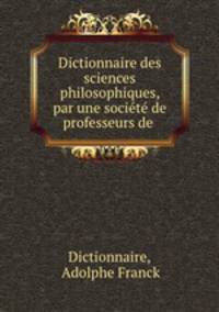 Dictionnaire des sciences philosophiques, par une socit de professeurs de .