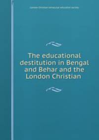 The educational destitution in Bengal and Behar and the London Christian .