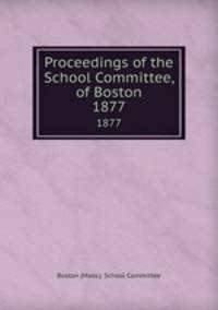 Proceedings of the School Committee, of Boston. 1877