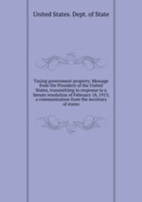 Taxing government property. Message from the President of the United States, transmitting in response to a Senate resolution of February 18, 1913, a communication from the secretary of states