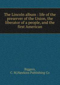 The Lincoln album : life of the preserver of the Union, the liberator of a people, and the first American