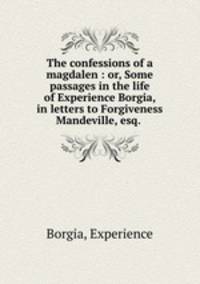 The confessions of a magdalen : or, Some passages in the life of Experience Borgia, in letters to Forgiveness Mandeville, esq.